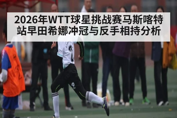 2026年WTT球星挑战赛马斯喀特站早田希娜冲冠与反手相持分析